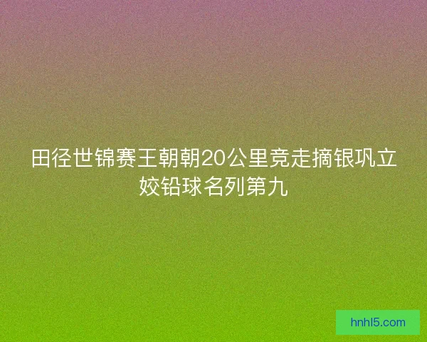 田径世锦赛王朝朝20公里竞走摘银巩立姣铅球名列第九