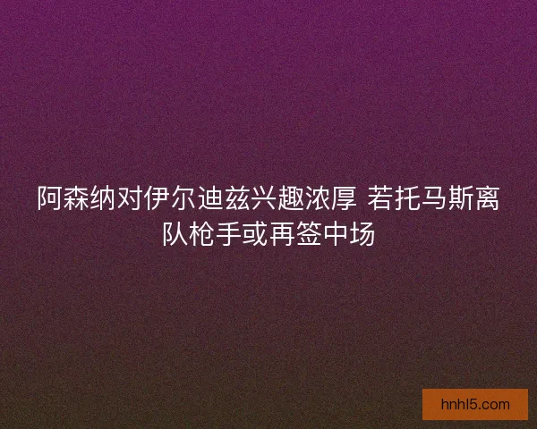 阿森纳对伊尔迪兹兴趣浓厚 若托马斯离队枪手或再签中场