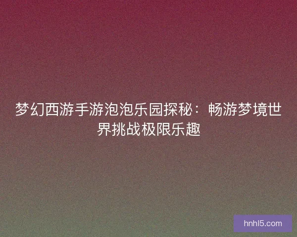 梦幻西游手游泡泡乐园探秘：畅游梦境世界挑战极限乐趣