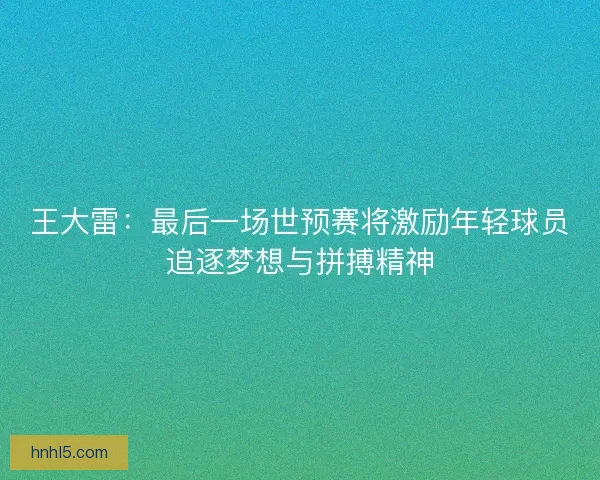 王大雷：最后一场世预赛将激励年轻球员追逐梦想与拼搏精神