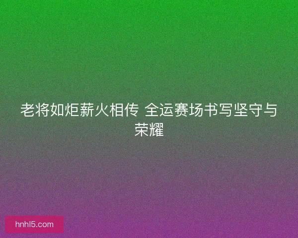 老将如炬薪火相传 全运赛场书写坚守与荣耀