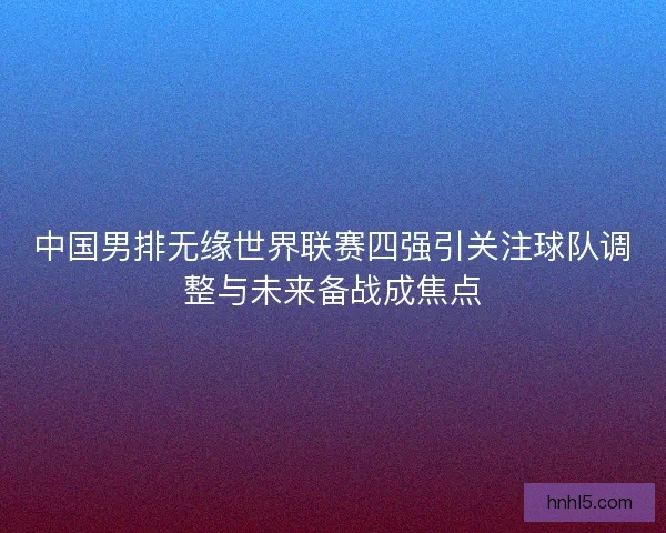 中国男排无缘世界联赛四强引关注球队调整与未来备战成焦点