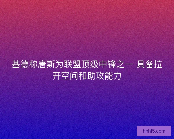 基德称唐斯为联盟顶级中锋之一 具备拉开空间和助攻能力