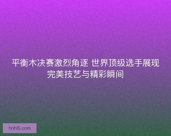 平衡木决赛激烈角逐 世界顶级选手展现完美技艺与精彩瞬间