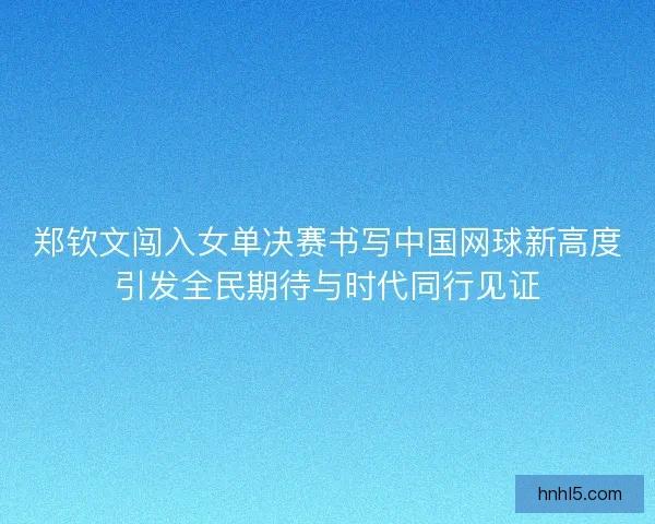 郑钦文闯入女单决赛书写中国网球新高度引发全民期待与时代同行见证