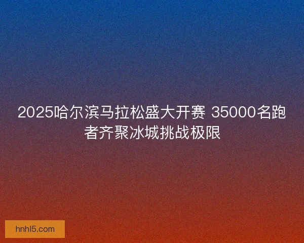 2025哈尔滨马拉松盛大开赛 35000名跑者齐聚冰城挑战极限