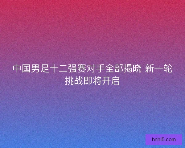 中国男足十二强赛对手全部揭晓 新一轮挑战即将开启