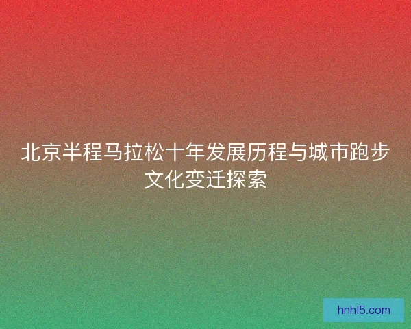北京半程马拉松十年发展历程与城市跑步文化变迁探索