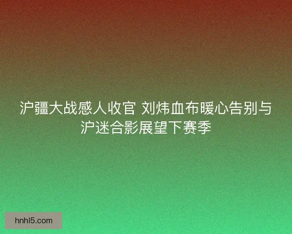 沪疆大战感人收官 刘炜血布暖心告别与沪迷合影展望下赛季