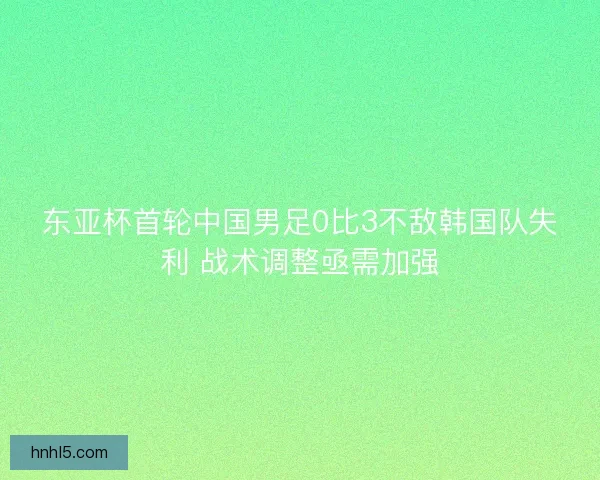 东亚杯首轮中国男足0比3不敌韩国队失利 战术调整亟需加强