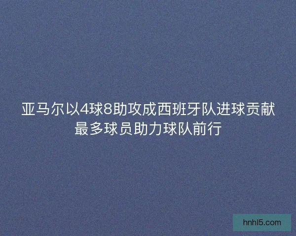 亚马尔以4球8助攻成西班牙队进球贡献最多球员助力球队前行