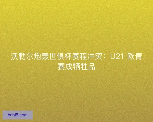 沃勒尔炮轰世俱杯赛程冲突：U21 欧青赛成牺牲品