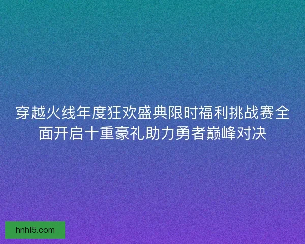 穿越火线年度狂欢盛典限时福利挑战赛全面开启十重豪礼助力勇者巅峰对决