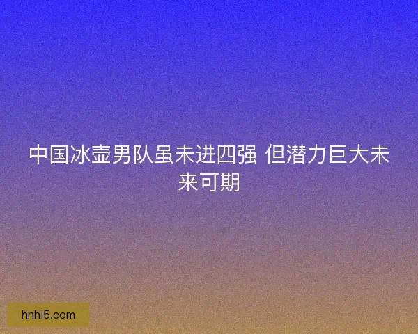 中国冰壶男队虽未进四强 但潜力巨大未来可期