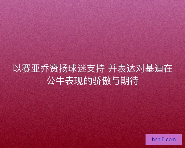 以赛亚乔赞扬球迷支持 并表达对基迪在公牛表现的骄傲与期待