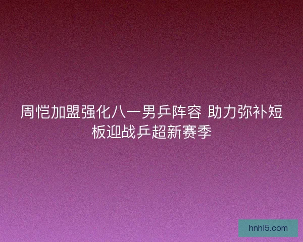 周恺加盟强化八一男乒阵容 助力弥补短板迎战乒超新赛季