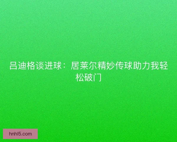 吕迪格谈进球：居莱尔精妙传球助力我轻松破门