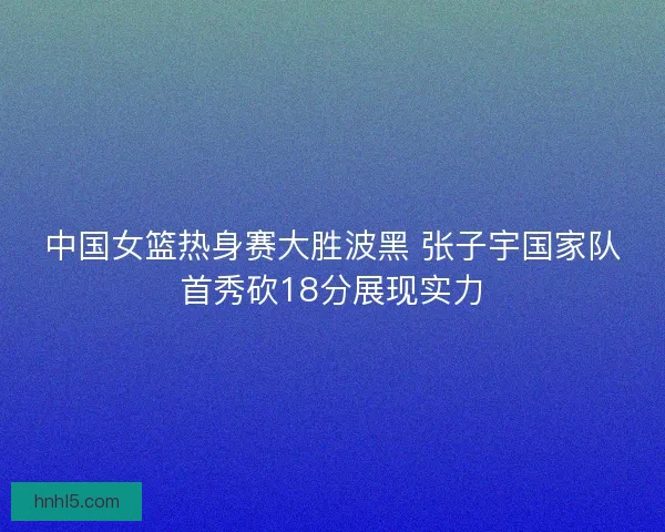 中国女篮热身赛大胜波黑 张子宇国家队首秀砍18分展现实力
