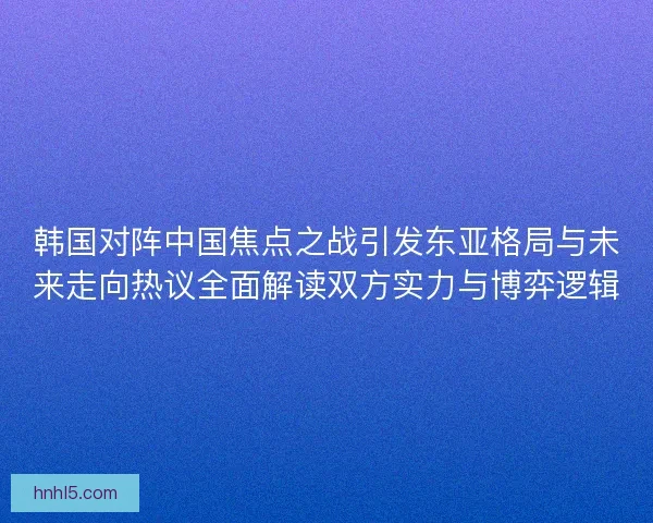 韩国对阵中国焦点之战引发东亚格局与未来走向热议全面解读双方实力与博弈逻辑