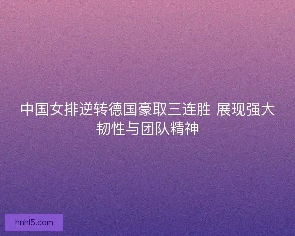 中国女排逆转德国豪取三连胜 展现强大韧性与团队精神