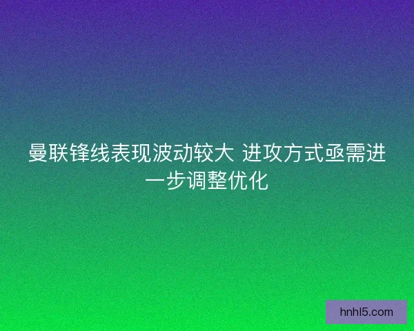曼联锋线表现波动较大 进攻方式亟需进一步调整优化